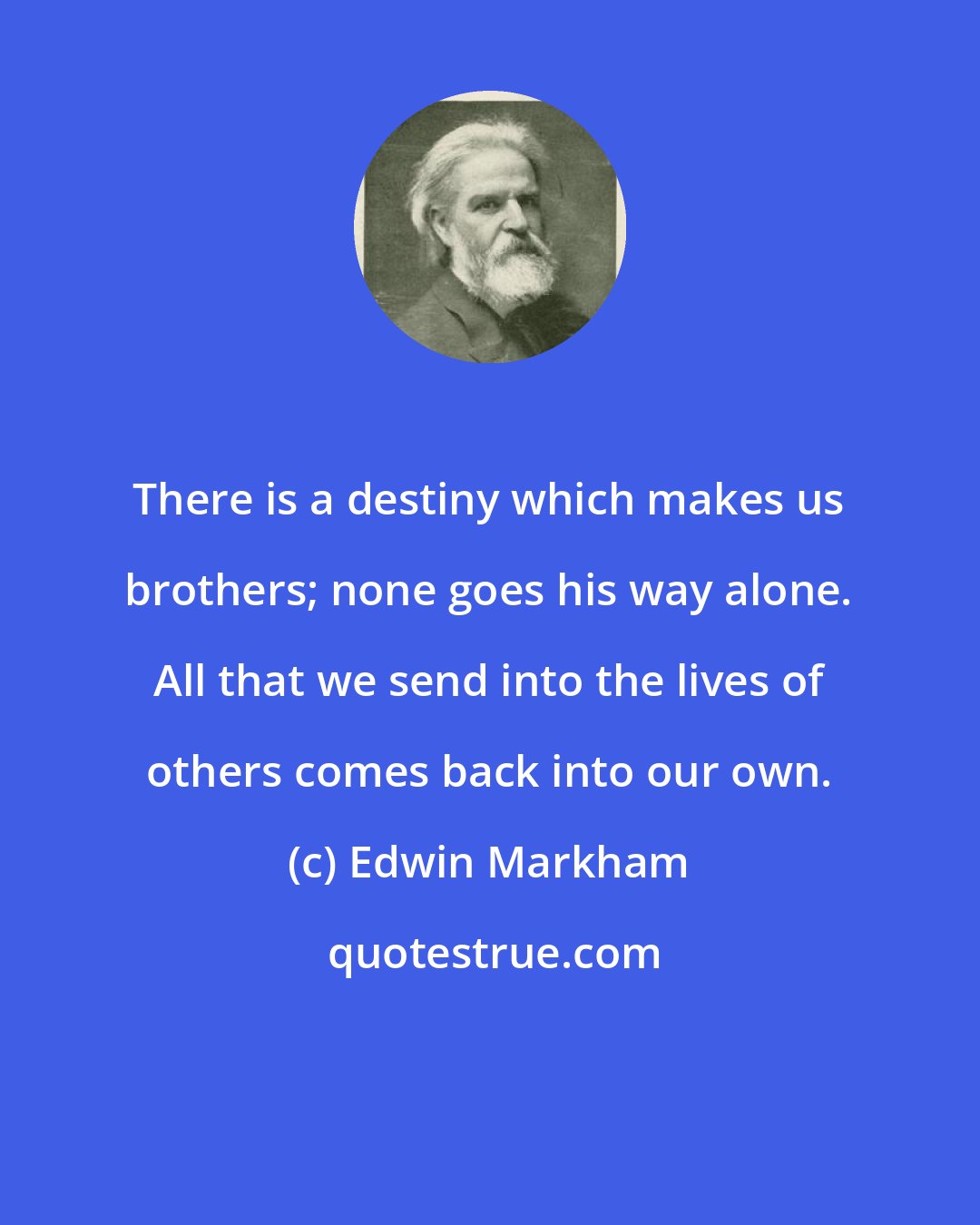 Edwin Markham: There is a destiny which makes us brothers; none goes his way alone. All that we send into the lives of others comes back into our own.
