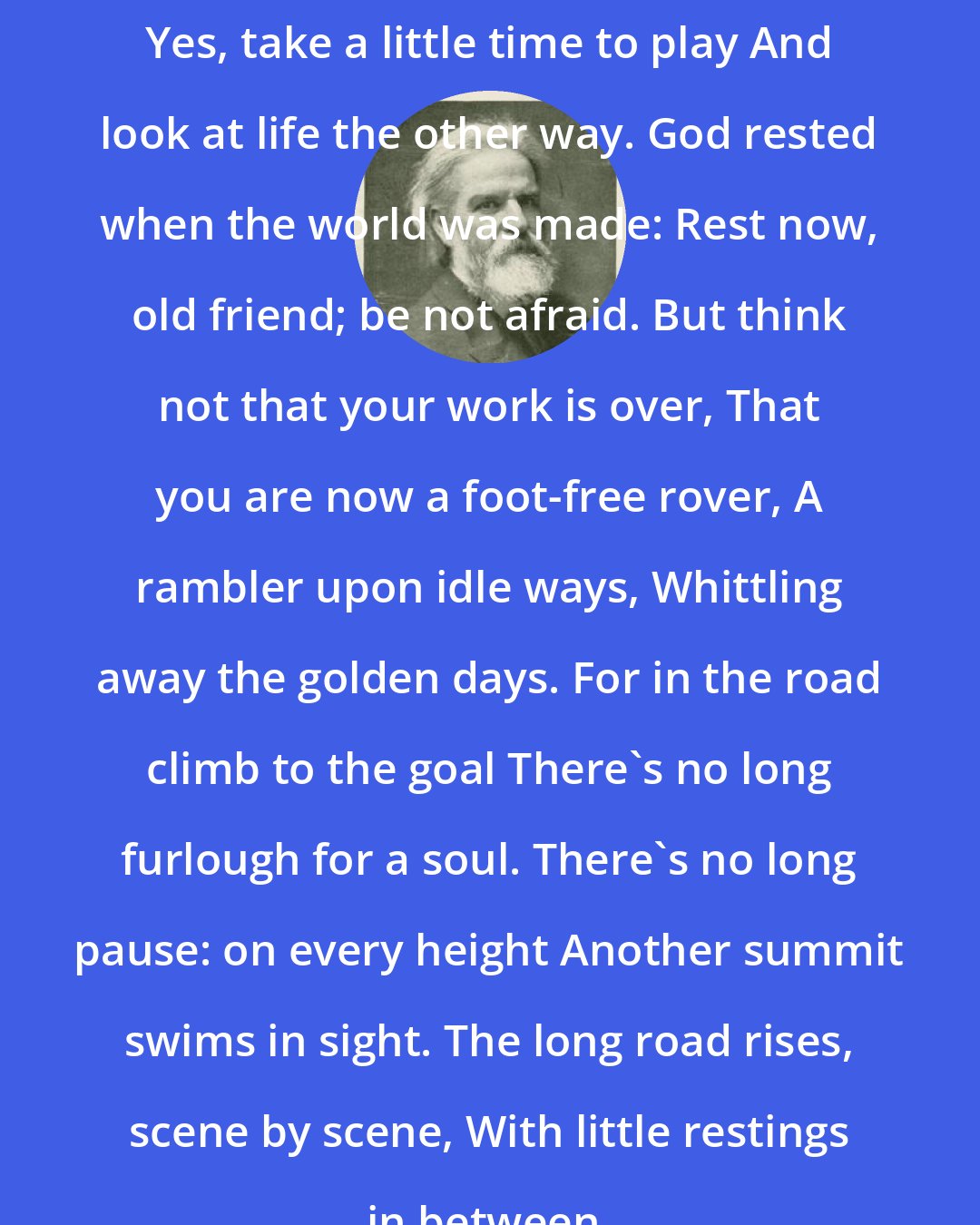 Edwin Markham: Yes, take a little time to play And look at life the other way. God rested when the world was made: Rest now, old friend; be not afraid. But think not that your work is over, That you are now a foot-free rover, A rambler upon idle ways, Whittling away the golden days. For in the road climb to the goal There's no long furlough for a soul. There's no long pause: on every height Another summit swims in sight. The long road rises, scene by scene, With little restings in between.