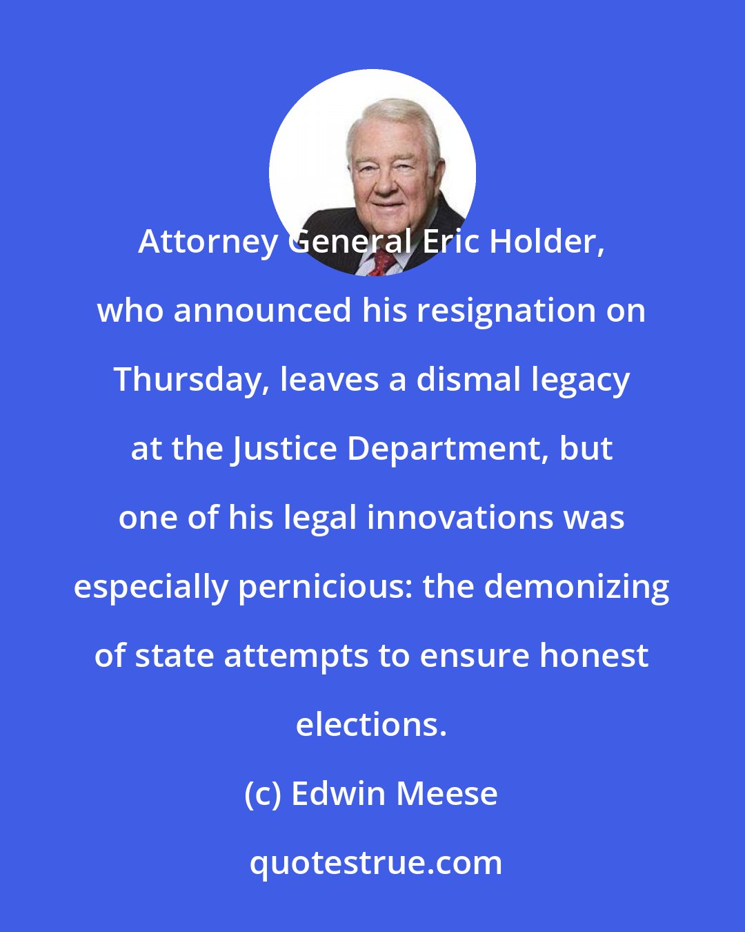 Edwin Meese: Attorney General Eric Holder, who announced his resignation on Thursday, leaves a dismal legacy at the Justice Department, but one of his legal innovations was especially pernicious: the demonizing of state attempts to ensure honest elections.