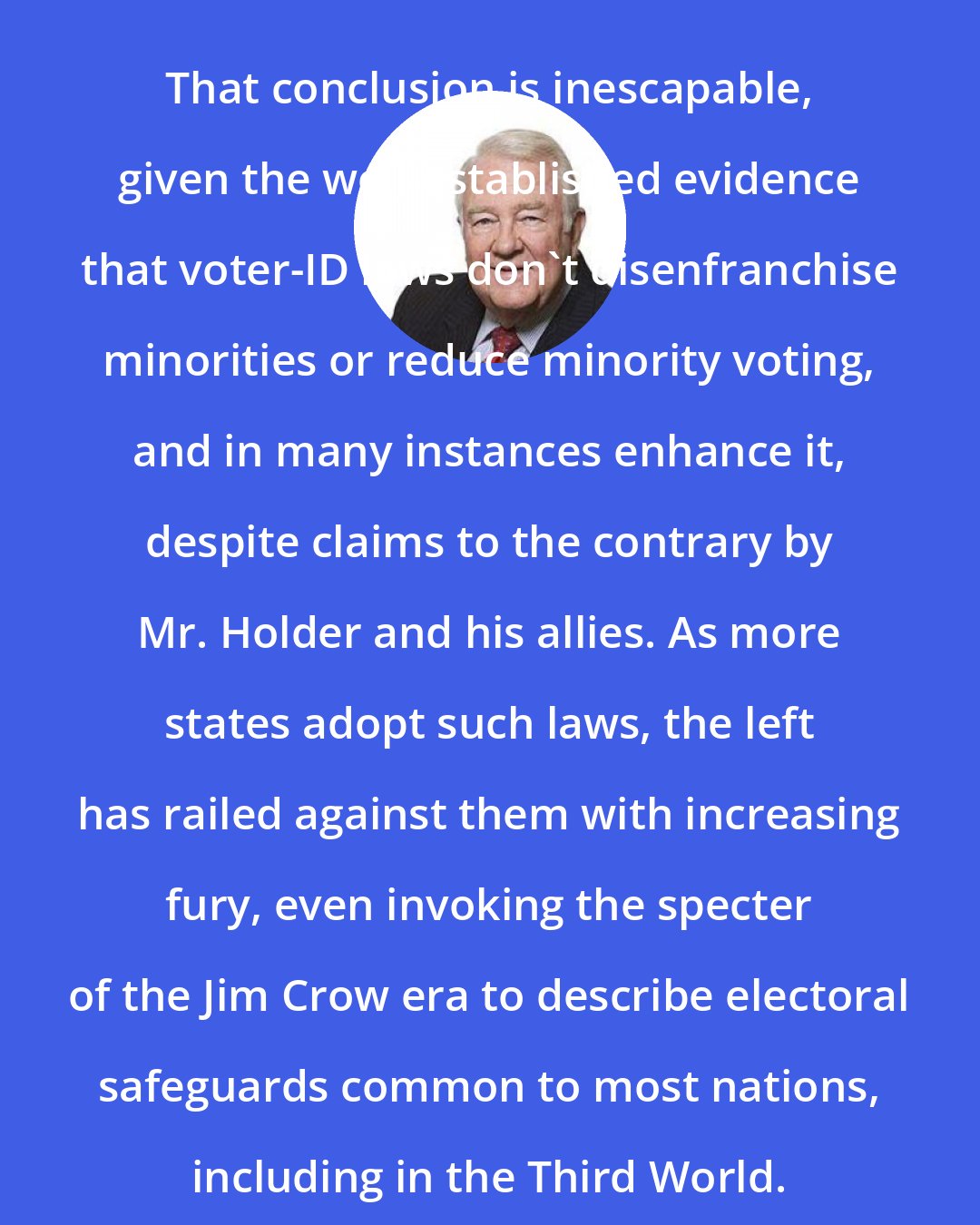 Edwin Meese: That conclusion is inescapable, given the well-established evidence that voter-ID laws don't disenfranchise minorities or reduce minority voting, and in many instances enhance it, despite claims to the contrary by Mr. Holder and his allies. As more states adopt such laws, the left has railed against them with increasing fury, even invoking the specter of the Jim Crow era to describe electoral safeguards common to most nations, including in the Third World.