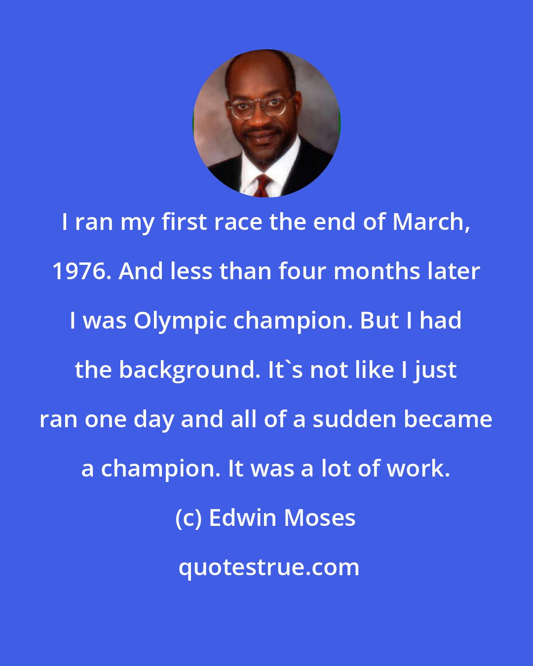 Edwin Moses: I ran my first race the end of March, 1976. And less than four months later I was Olympic champion. But I had the background. It's not like I just ran one day and all of a sudden became a champion. It was a lot of work.