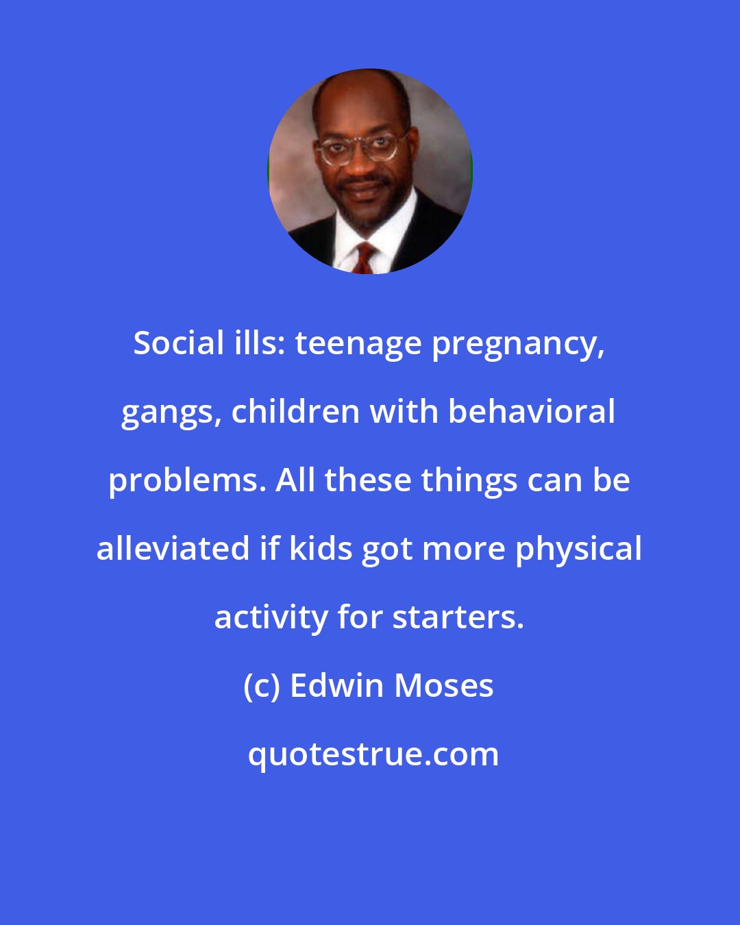 Edwin Moses: Social ills: teenage pregnancy, gangs, children with behavioral problems. All these things can be alleviated if kids got more physical activity for starters.