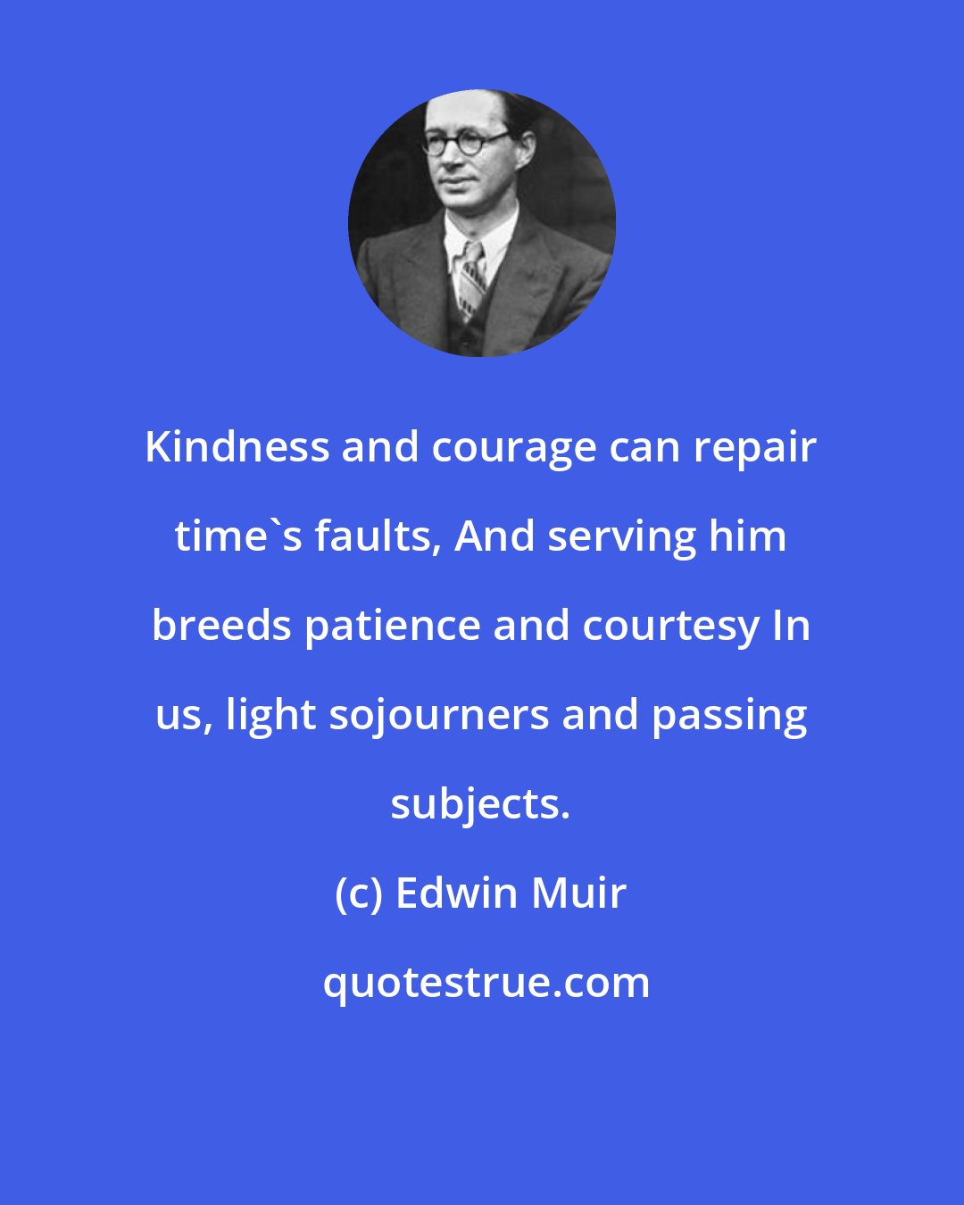 Edwin Muir: Kindness and courage can repair time's faults, And serving him breeds patience and courtesy In us, light sojourners and passing subjects.