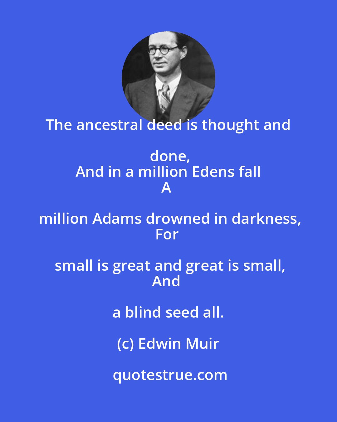 Edwin Muir: The ancestral deed is thought and done,
And in a million Edens fall
A million Adams drowned in darkness,
For small is great and great is small,
And a blind seed all.