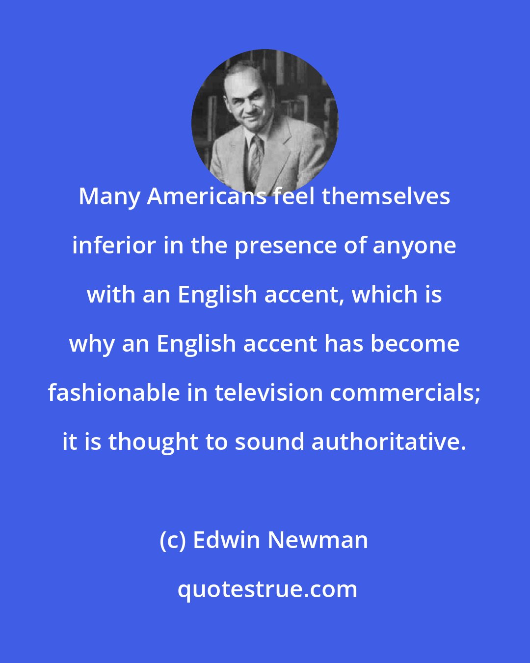Edwin Newman: Many Americans feel themselves inferior in the presence of anyone with an English accent, which is why an English accent has become fashionable in television commercials; it is thought to sound authoritative.