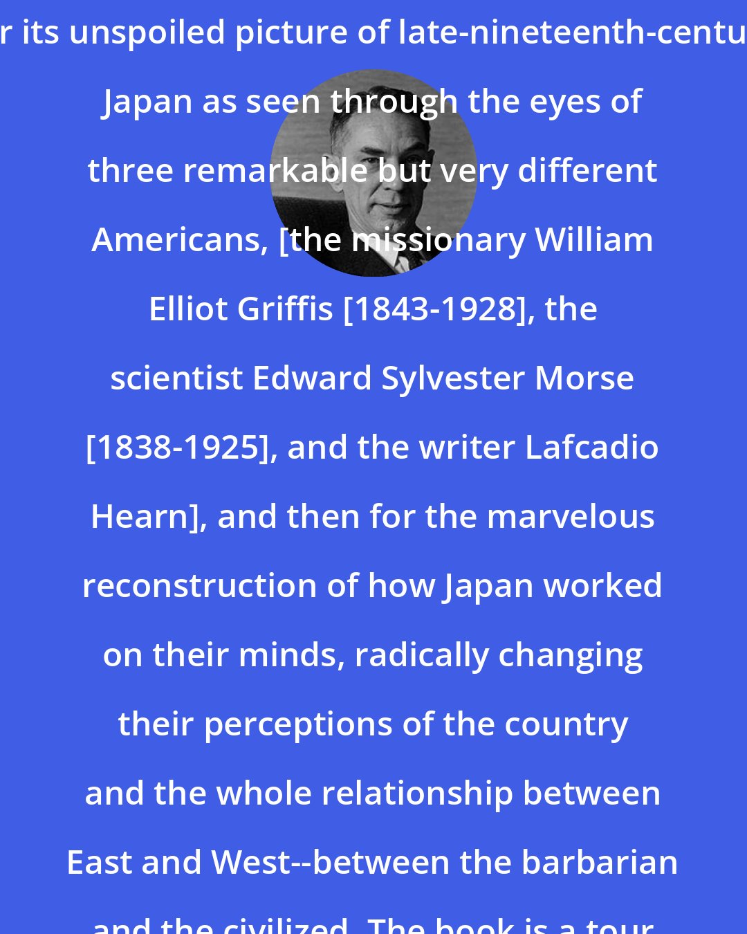 Edwin O. Reischauer: Absolutely delightful, at first for its unspoiled picture of late-nineteenth-century Japan as seen through the eyes of three remarkable but very different Americans, [the missionary William Elliot Griffis [1843-1928], the scientist Edward Sylvester Morse [1838-1925], and the writer Lafcadio Hearn], and then for the marvelous reconstruction of how Japan worked on their minds, radically changing their perceptions of the country and the whole relationship between East and West--between the barbarian and the civilized. The book is a tour de force.