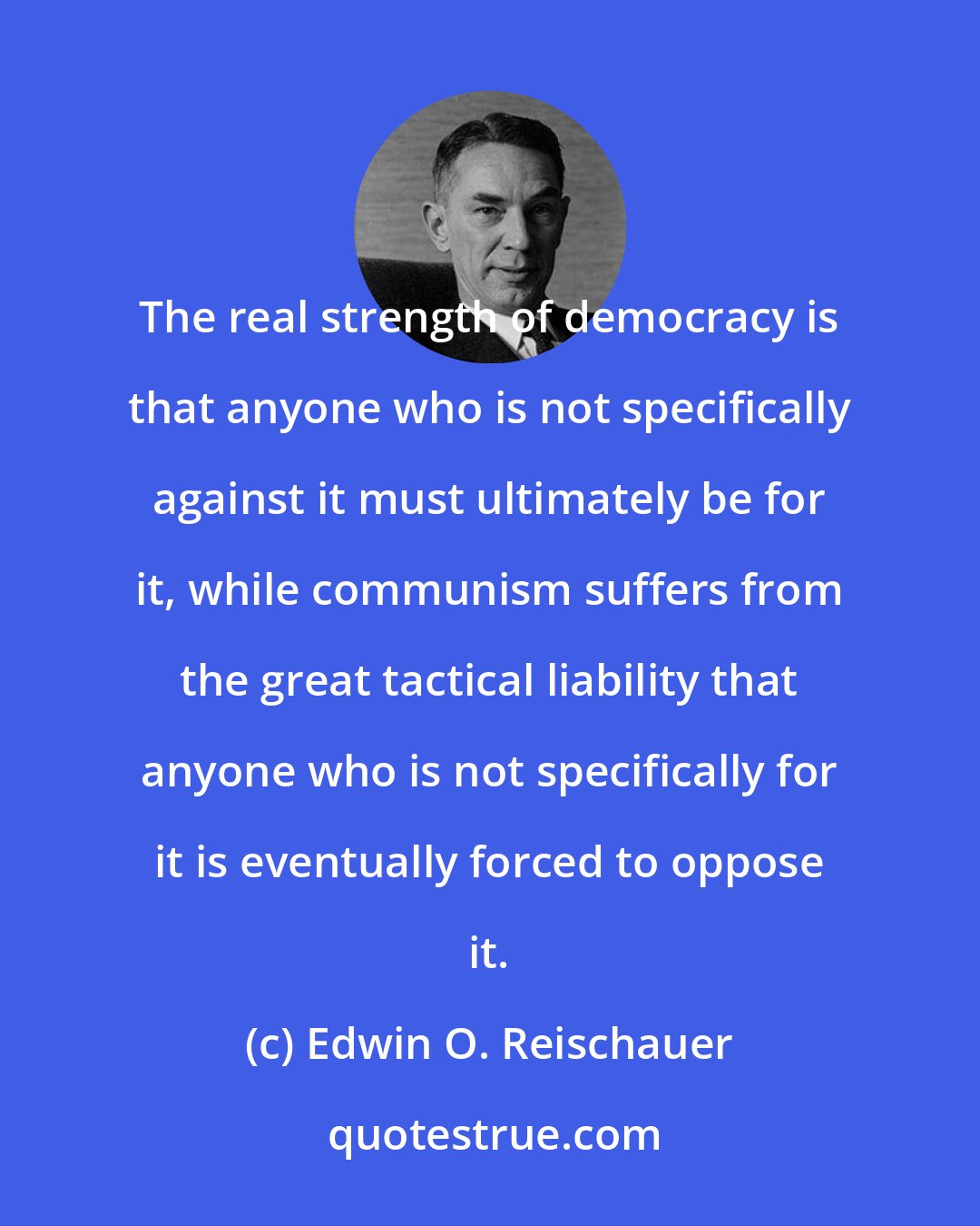 Edwin O. Reischauer: The real strength of democracy is that anyone who is not specifically against it must ultimately be for it, while communism suffers from the great tactical liability that anyone who is not specifically for it is eventually forced to oppose it.
