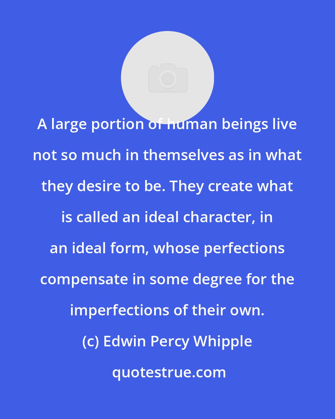 Edwin Percy Whipple: A large portion of human beings live not so much in themselves as in what they desire to be. They create what is called an ideal character, in an ideal form, whose perfections compensate in some degree for the imperfections of their own.