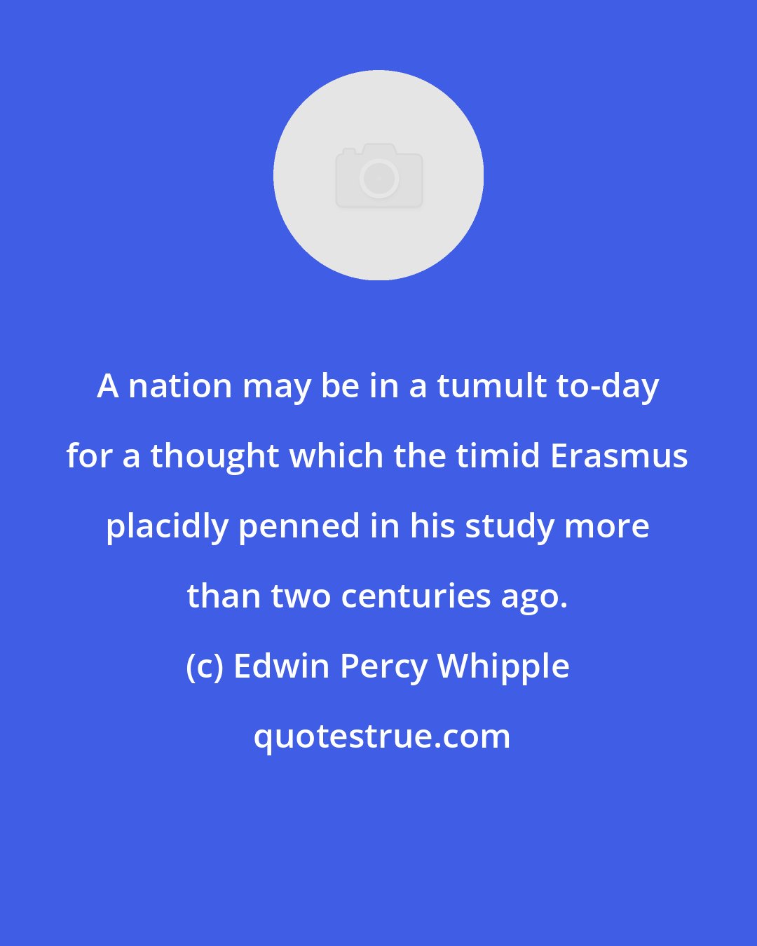 Edwin Percy Whipple: A nation may be in a tumult to-day for a thought which the timid Erasmus placidly penned in his study more than two centuries ago.