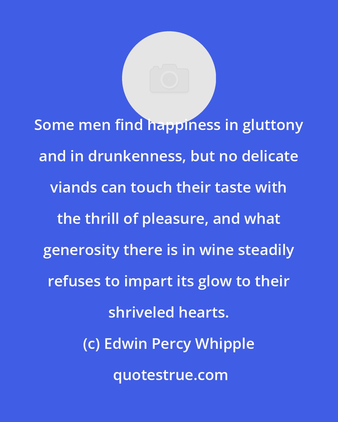 Edwin Percy Whipple: Some men find happiness in gluttony and in drunkenness, but no delicate viands can touch their taste with the thrill of pleasure, and what generosity there is in wine steadily refuses to impart its glow to their shriveled hearts.