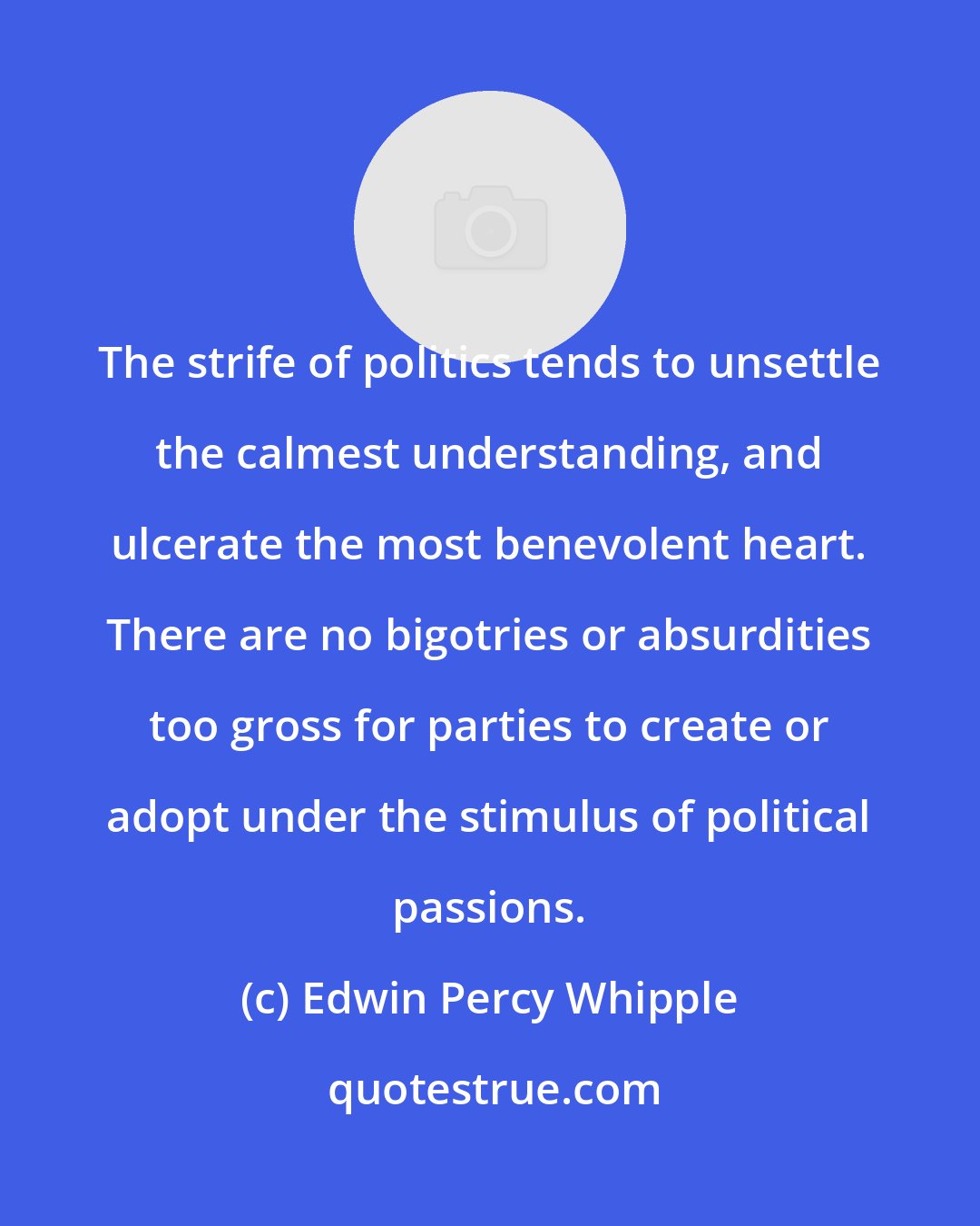 Edwin Percy Whipple: The strife of politics tends to unsettle the calmest understanding, and ulcerate the most benevolent heart. There are no bigotries or absurdities too gross for parties to create or adopt under the stimulus of political passions.