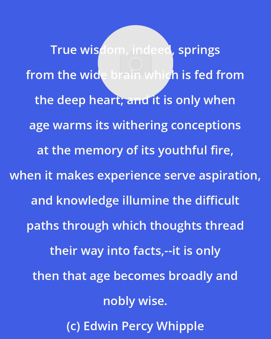 Edwin Percy Whipple: True wisdom, indeed, springs from the wide brain which is fed from the deep heart; and it is only when age warms its withering conceptions at the memory of its youthful fire, when it makes experience serve aspiration, and knowledge illumine the difficult paths through which thoughts thread their way into facts,--it is only then that age becomes broadly and nobly wise.