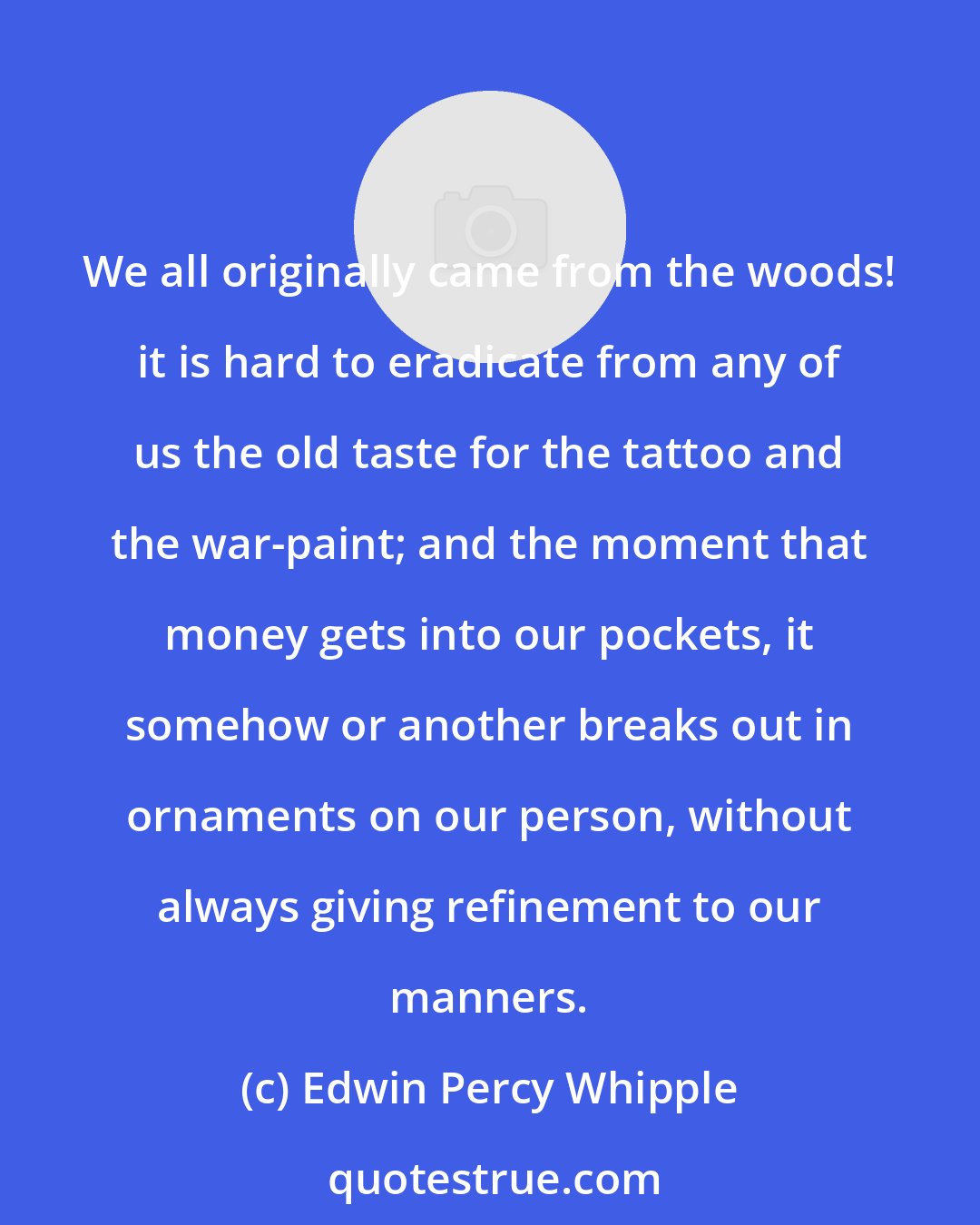 Edwin Percy Whipple: We all originally came from the woods! it is hard to eradicate from any of us the old taste for the tattoo and the war-paint; and the moment that money gets into our pockets, it somehow or another breaks out in ornaments on our person, without always giving refinement to our manners.