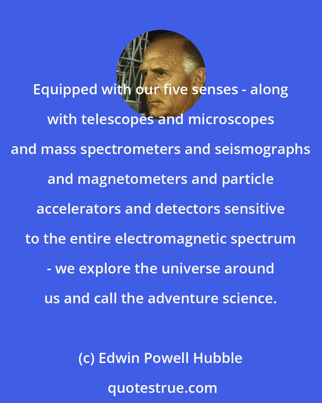 Edwin Powell Hubble: Equipped with our five senses - along with telescopes and microscopes and mass spectrometers and seismographs and magnetometers and particle accelerators and detectors sensitive to the entire electromagnetic spectrum - we explore the universe around us and call the adventure science.