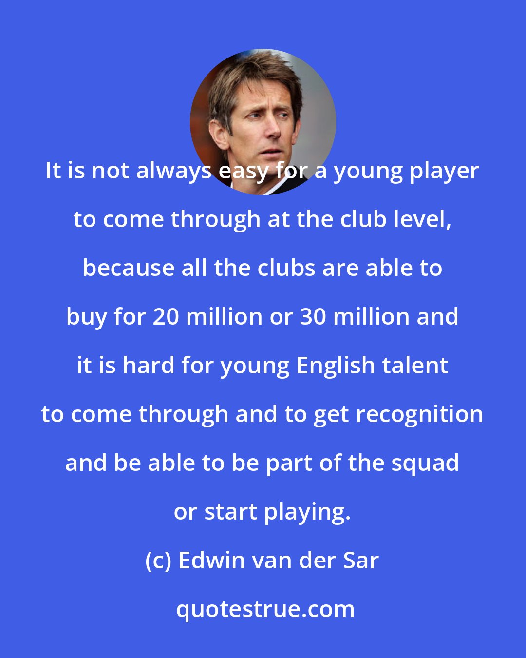 Edwin van der Sar: It is not always easy for a young player to come through at the club level, because all the clubs are able to buy for 20 million or 30 million and it is hard for young English talent to come through and to get recognition and be able to be part of the squad or start playing.