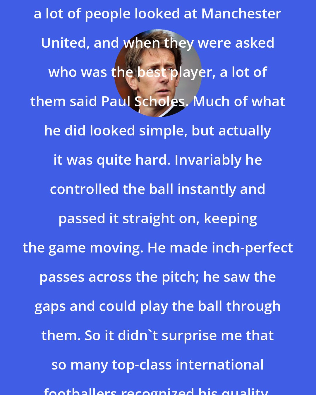 Edwin van der Sar: When I was in Dutch and Italian football, a lot of people looked at Manchester United, and when they were asked who was the best player, a lot of them said Paul Scholes. Much of what he did looked simple, but actually it was quite hard. Invariably he controlled the ball instantly and passed it straight on, keeping the game moving. He made inch-perfect passes across the pitch; he saw the gaps and could play the ball through them. So it didn't surprise me that so many top-class international footballers recognized his quality.