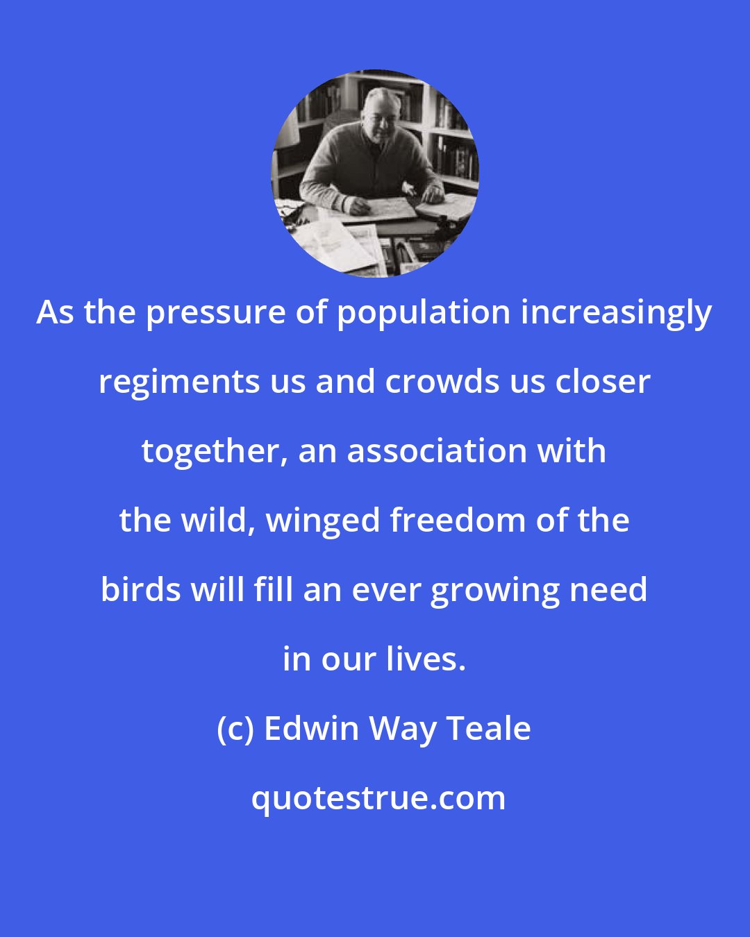 Edwin Way Teale: As the pressure of population increasingly regiments us and crowds us closer together, an association with the wild, winged freedom of the birds will fill an ever growing need in our lives.