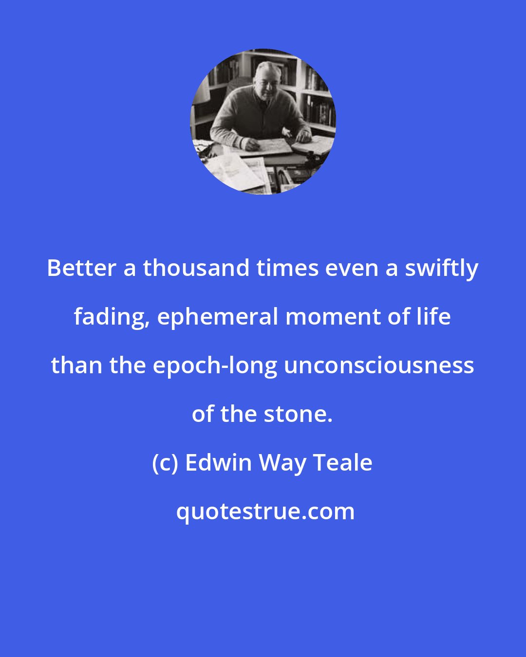 Edwin Way Teale: Better a thousand times even a swiftly fading, ephemeral moment of life than the epoch-long unconsciousness of the stone.