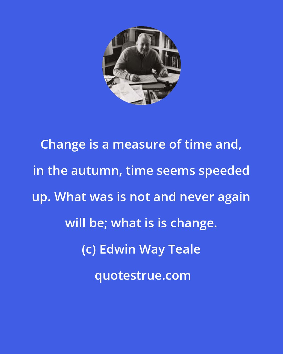 Edwin Way Teale: Change is a measure of time and, in the autumn, time seems speeded up. What was is not and never again will be; what is is change.