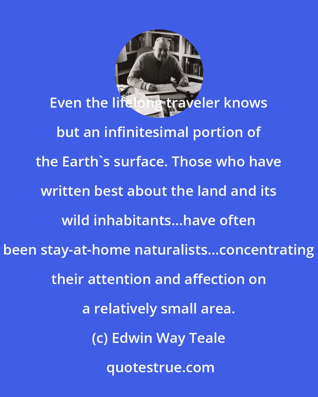 Edwin Way Teale: Even the lifelong traveler knows but an infinitesimal portion of the Earth's surface. Those who have written best about the land and its wild inhabitants...have often been stay-at-home naturalists...concentrating their attention and affection on a relatively small area.