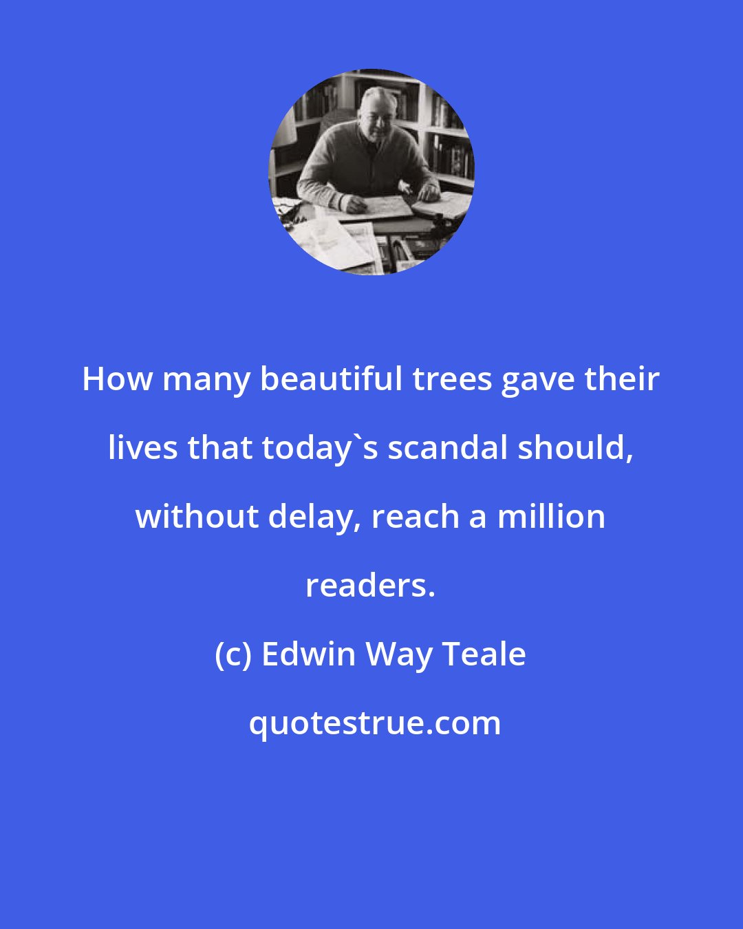 Edwin Way Teale: How many beautiful trees gave their lives that today's scandal should, without delay, reach a million readers.