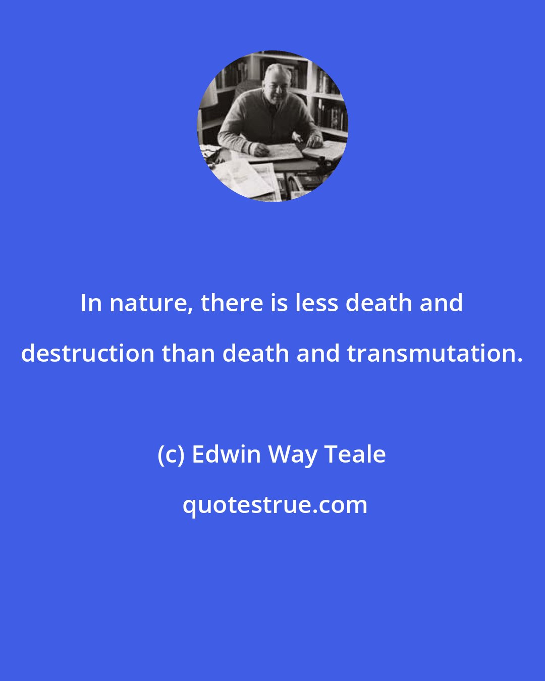 Edwin Way Teale: In nature, there is less death and destruction than death and transmutation.