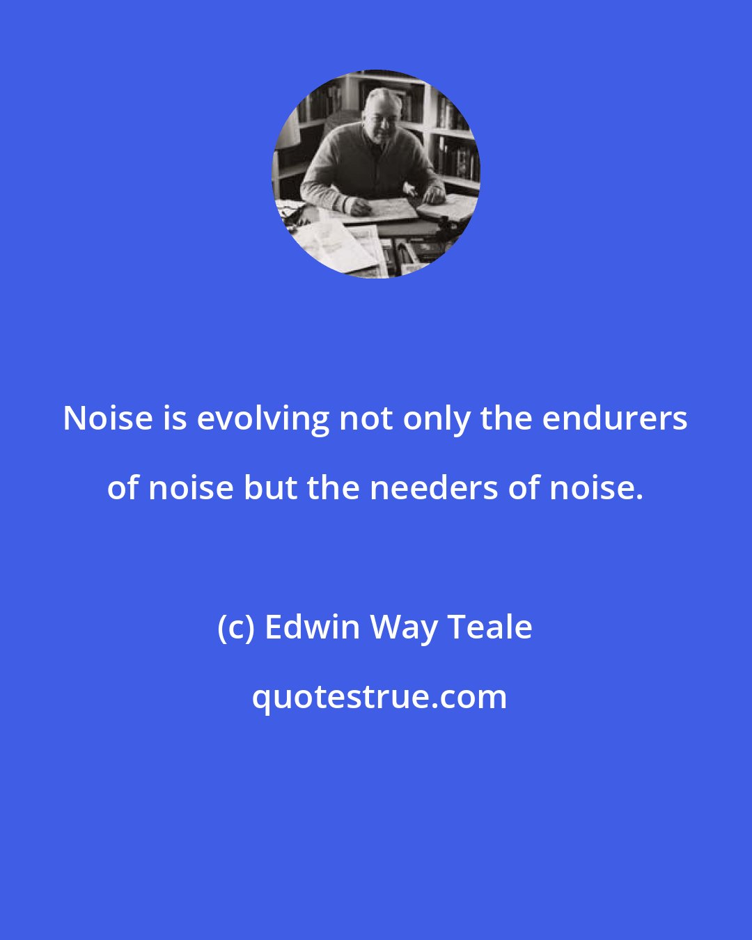 Edwin Way Teale: Noise is evolving not only the endurers of noise but the needers of noise.