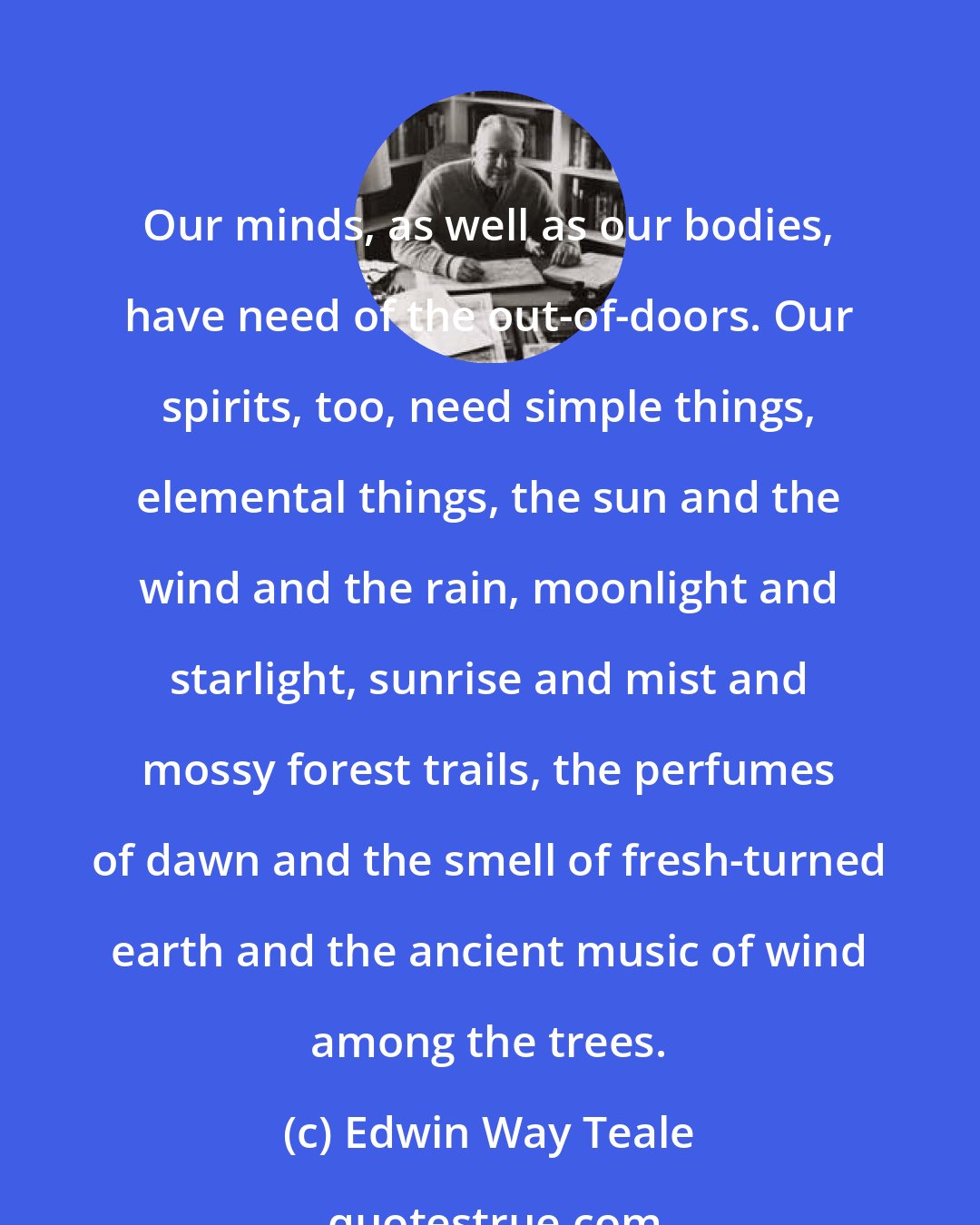 Edwin Way Teale: Our minds, as well as our bodies, have need of the out-of-doors. Our spirits, too, need simple things, elemental things, the sun and the wind and the rain, moonlight and starlight, sunrise and mist and mossy forest trails, the perfumes of dawn and the smell of fresh-turned earth and the ancient music of wind among the trees.