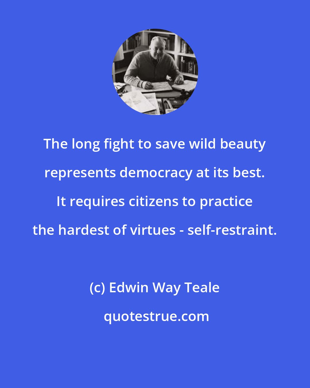 Edwin Way Teale: The long fight to save wild beauty represents democracy at its best. It requires citizens to practice the hardest of virtues - self-restraint.