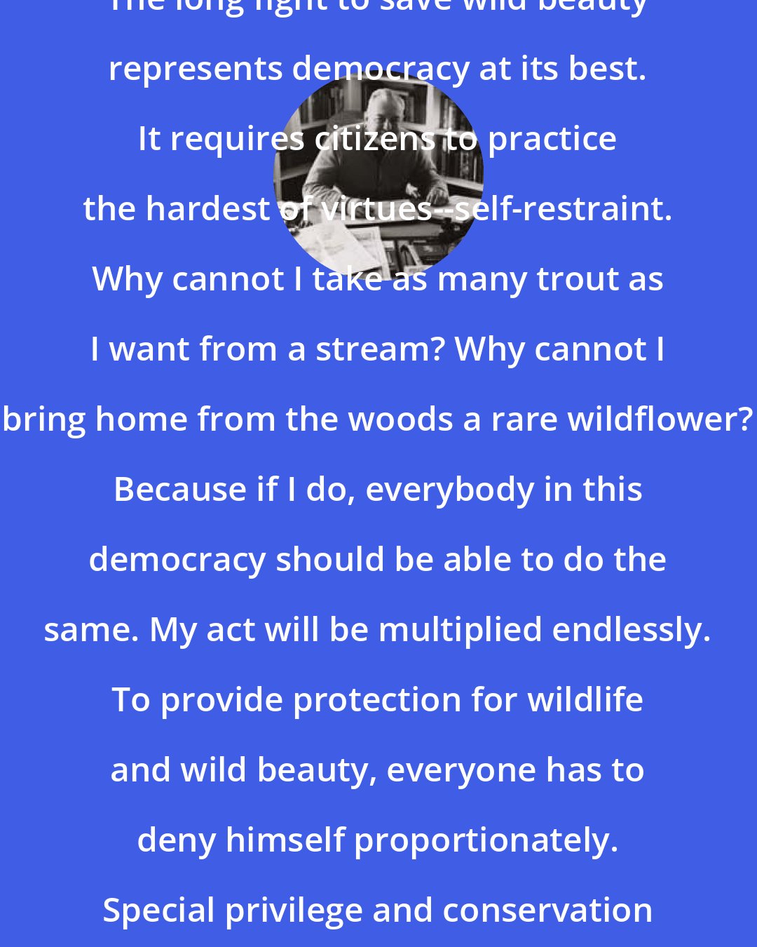 Edwin Way Teale: The long fight to save wild beauty represents democracy at its best. It requires citizens to practice the hardest of virtues--self-restraint. Why cannot I take as many trout as I want from a stream? Why cannot I bring home from the woods a rare wildflower? Because if I do, everybody in this democracy should be able to do the same. My act will be multiplied endlessly. To provide protection for wildlife and wild beauty, everyone has to deny himself proportionately. Special privilege and conservation are ever at odds.