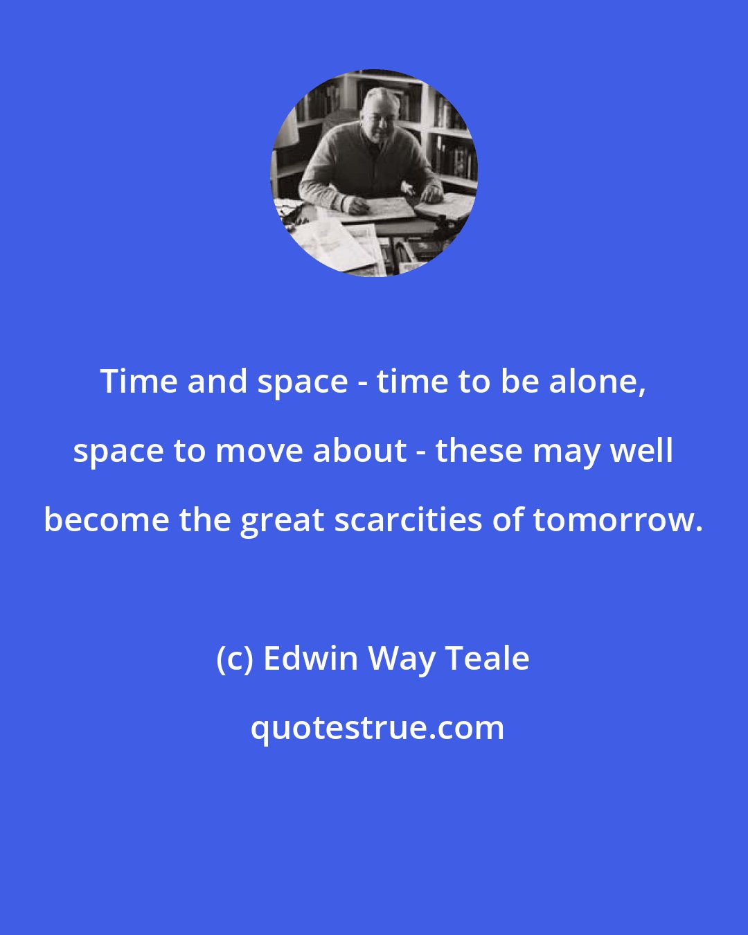 Edwin Way Teale: Time and space - time to be alone, space to move about - these may well become the great scarcities of tomorrow.