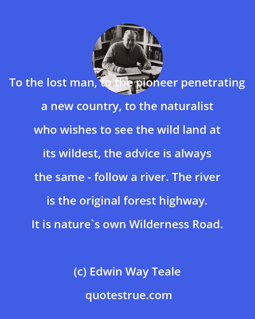 Edwin Way Teale: To the lost man, to the pioneer penetrating a new country, to the naturalist who wishes to see the wild land at its wildest, the advice is always the same - follow a river. The river is the original forest highway. It is nature's own Wilderness Road.