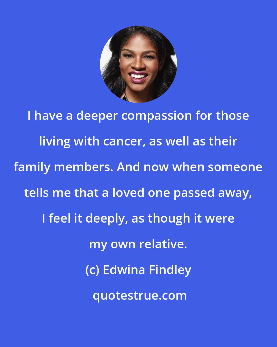 Edwina Findley: I have a deeper compassion for those living with cancer, as well as their family members. And now when someone tells me that a loved one passed away, I feel it deeply, as though it were my own relative.
