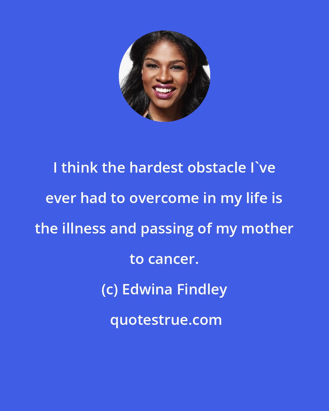 Edwina Findley: I think the hardest obstacle I've ever had to overcome in my life is the illness and passing of my mother to cancer.