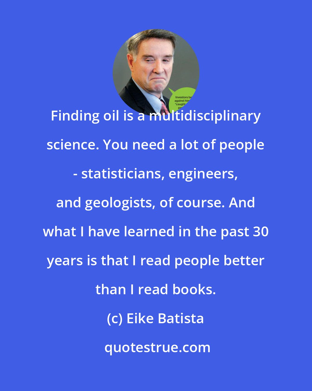 Eike Batista: Finding oil is a multidisciplinary science. You need a lot of people - statisticians, engineers, and geologists, of course. And what I have learned in the past 30 years is that I read people better than I read books.