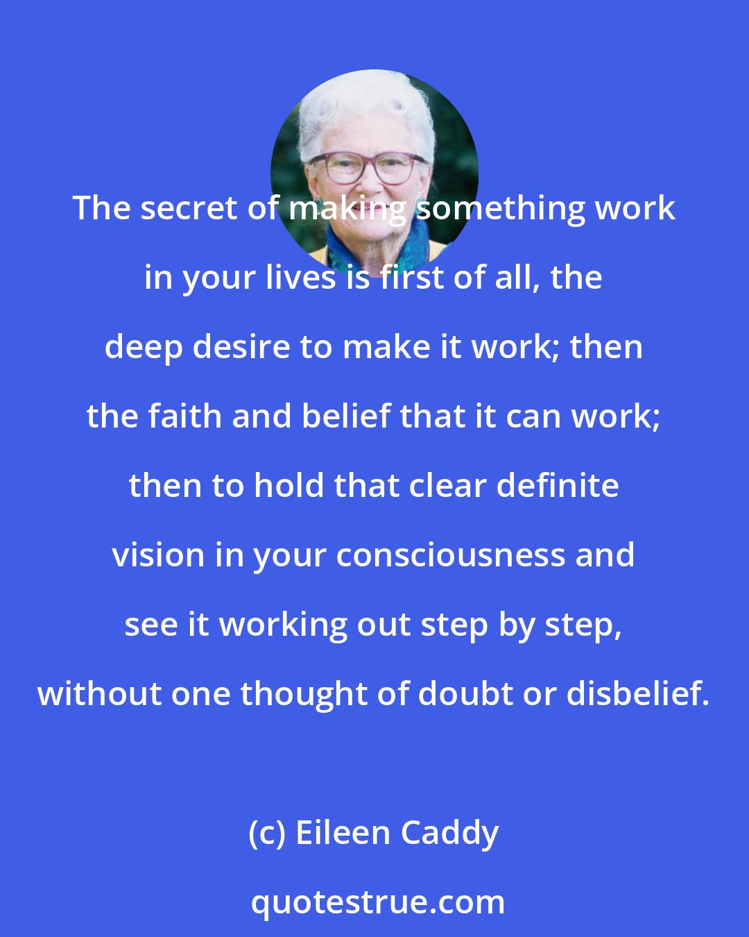 Eileen Caddy: The secret of making something work in your lives is first of all, the deep desire to make it work; then the faith and belief that it can work; then to hold that clear definite vision in your consciousness and see it working out step by step, without one thought of doubt or disbelief.