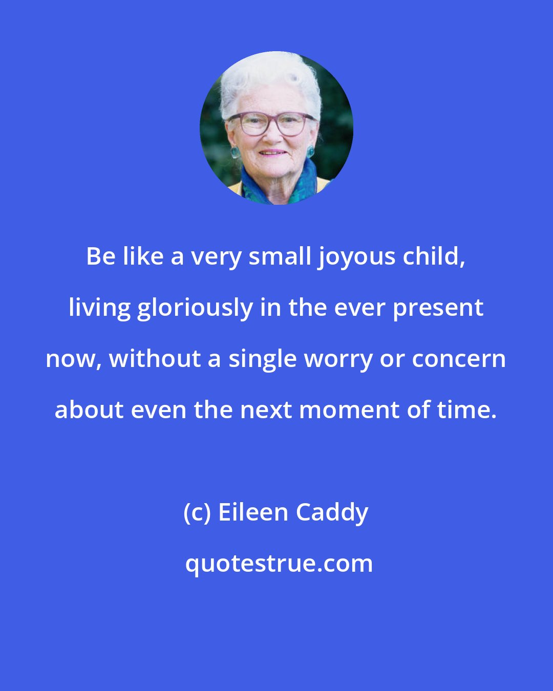 Eileen Caddy: Be like a very small joyous child, living gloriously in the ever present now, without a single worry or concern about even the next moment of time.