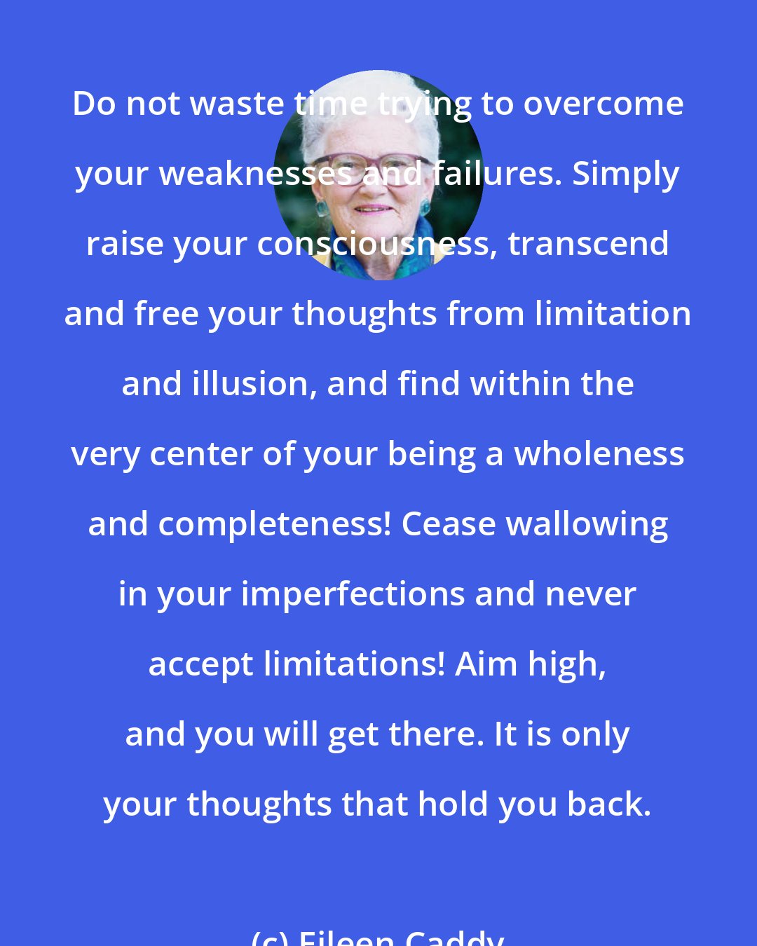 Eileen Caddy: Do not waste time trying to overcome your weaknesses and failures. Simply raise your consciousness, transcend and free your thoughts from limitation and illusion, and find within the very center of your being a wholeness and completeness! Cease wallowing in your imperfections and never accept limitations! Aim high, and you will get there. It is only your thoughts that hold you back.