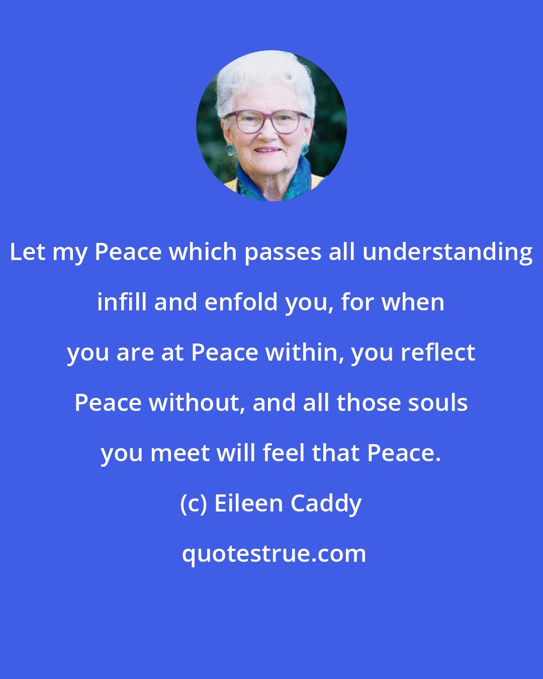 Eileen Caddy: Let my Peace which passes all understanding infill and enfold you, for when you are at Peace within, you reflect Peace without, and all those souls you meet will feel that Peace.