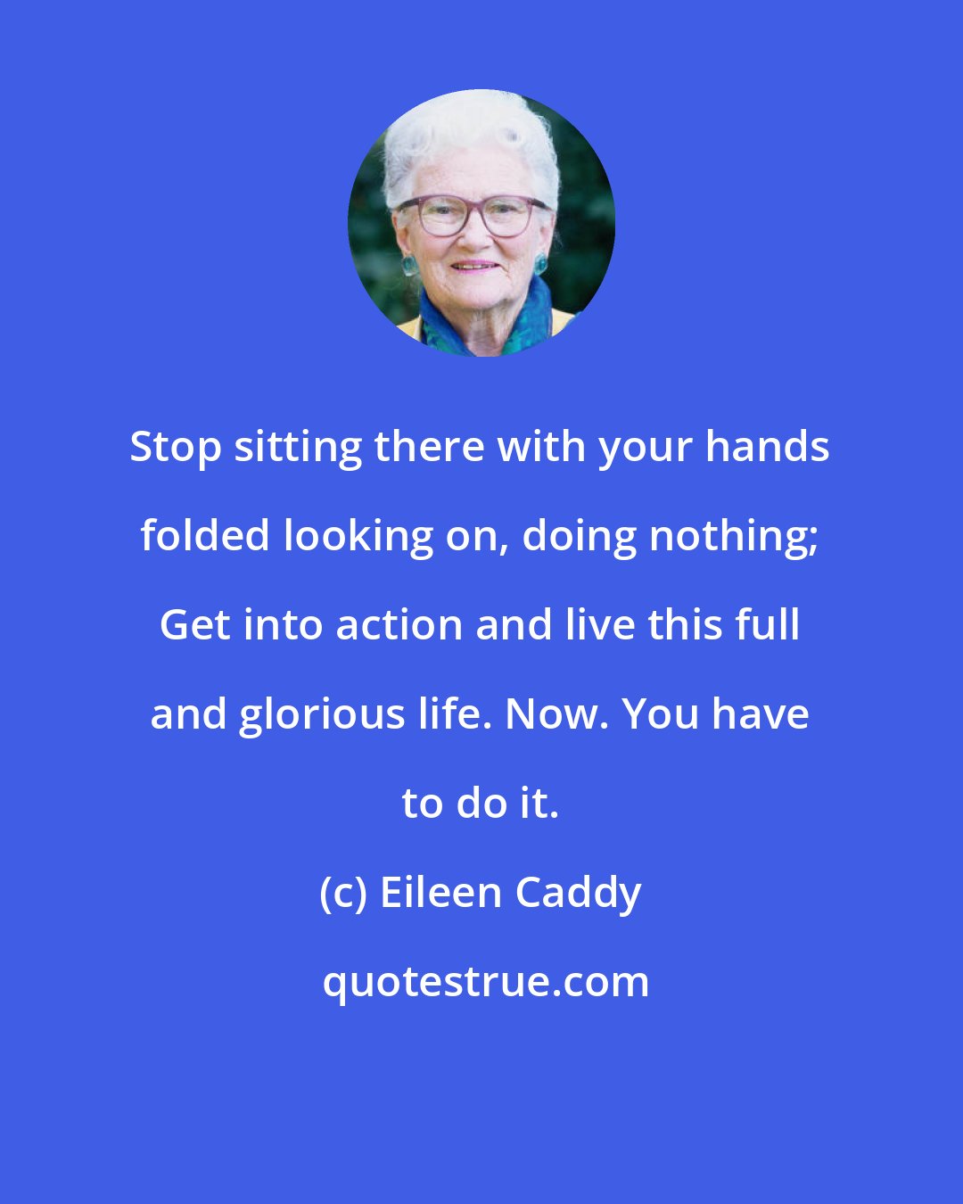 Eileen Caddy: Stop sitting there with your hands folded looking on, doing nothing; Get into action and live this full and glorious life. Now. You have to do it.