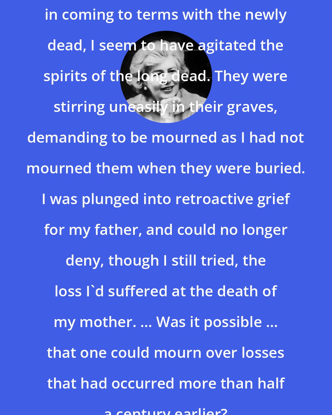 Eileen Simpson: in coming to terms with the newly dead, I seem to have agitated the spirits of the long dead. They were stirring uneasily in their graves, demanding to be mourned as I had not mourned them when they were buried. I was plunged into retroactive grief for my father, and could no longer deny, though I still tried, the loss I'd suffered at the death of my mother. ... Was it possible ... that one could mourn over losses that had occurred more than half a century earlier?