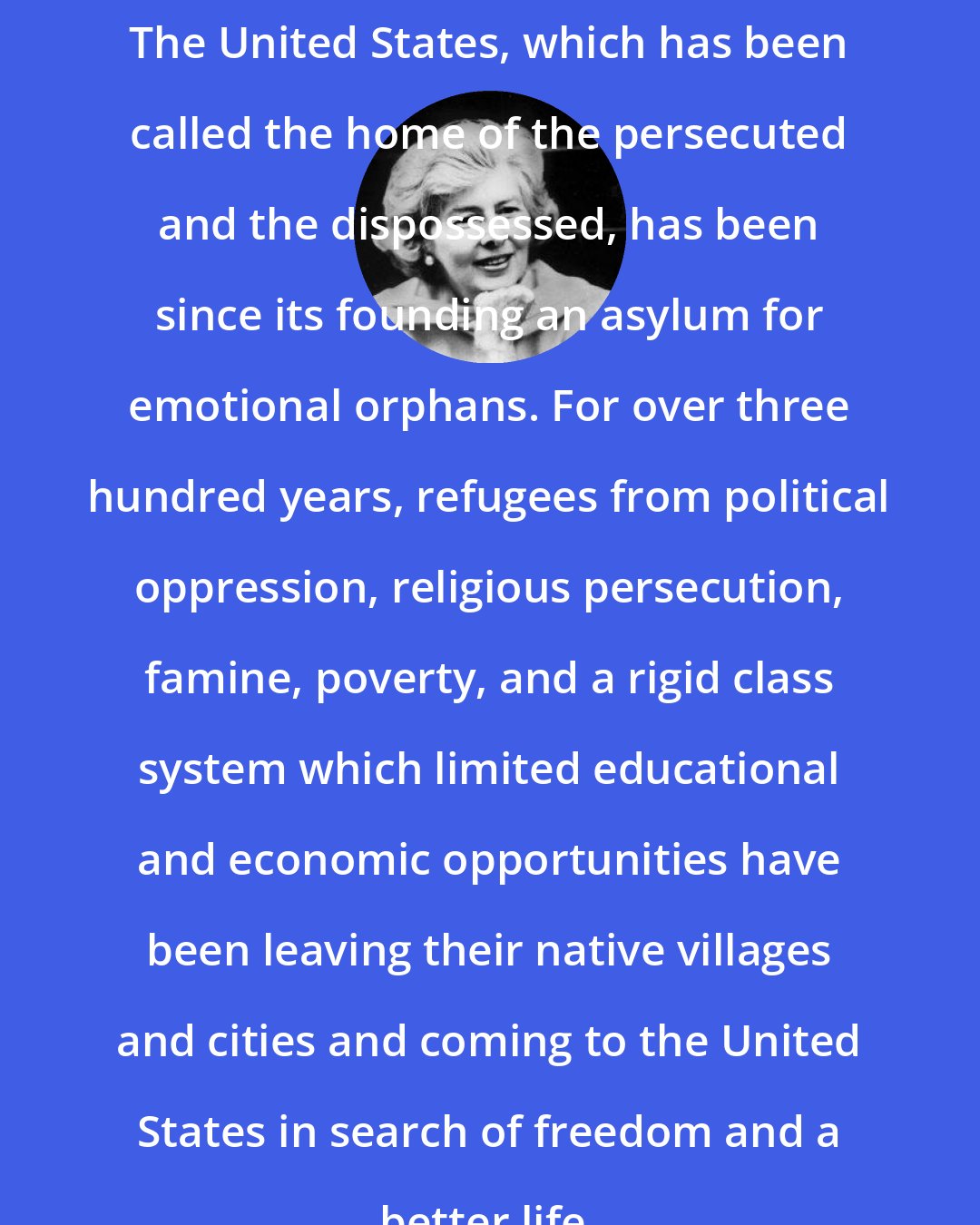 Eileen Simpson: The United States, which has been called the home of the persecuted and the dispossessed, has been since its founding an asylum for emotional orphans. For over three hundred years, refugees from political oppression, religious persecution, famine, poverty, and a rigid class system which limited educational and economic opportunities have been leaving their native villages and cities and coming to the United States in search of freedom and a better life.