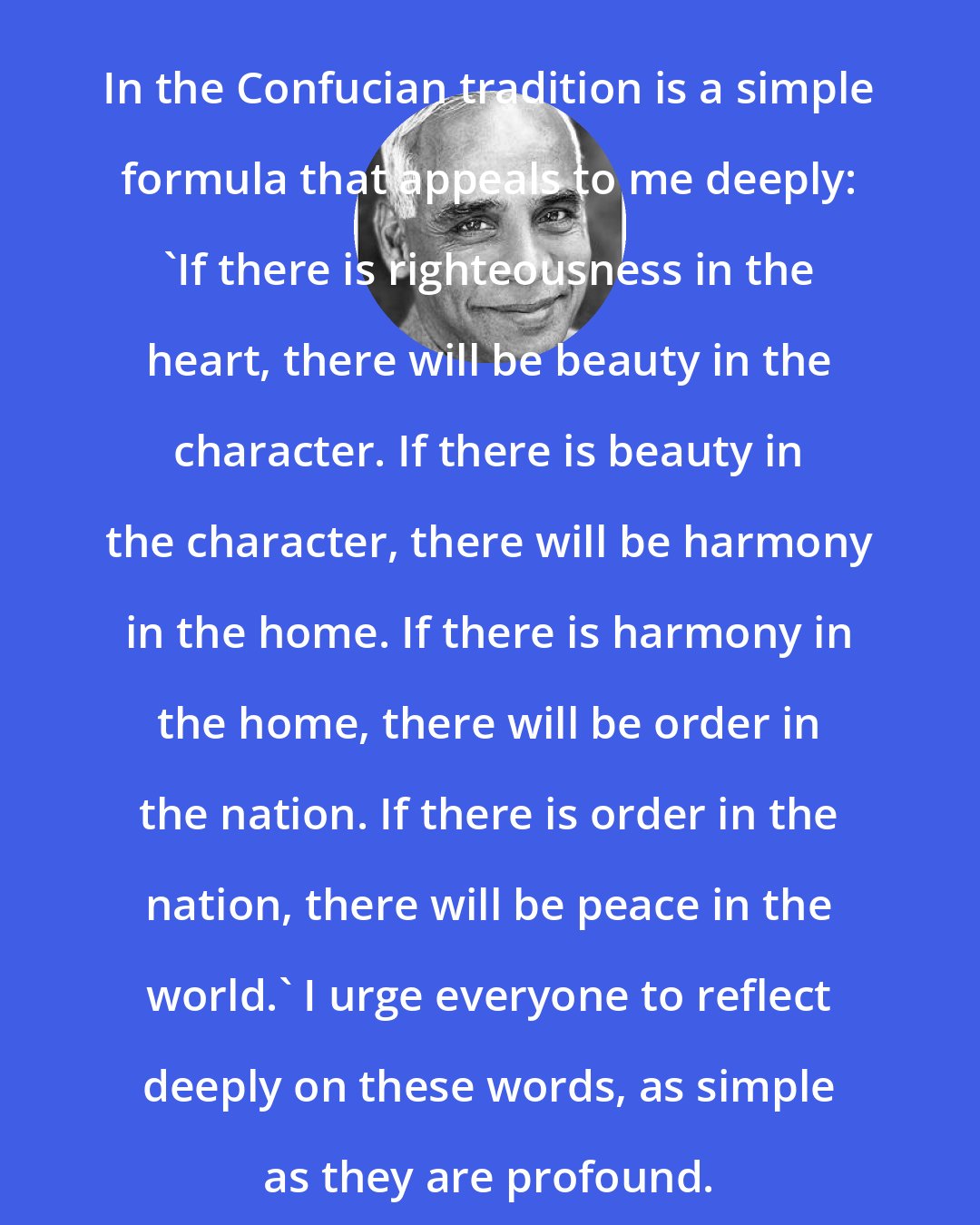 Eknath Easwaran: In the Confucian tradition is a simple formula that appeals to me deeply: 'If there is righteousness in the heart, there will be beauty in the character. If there is beauty in the character, there will be harmony in the home. If there is harmony in the home, there will be order in the nation. If there is order in the nation, there will be peace in the world.' I urge everyone to reflect deeply on these words, as simple as they are profound.