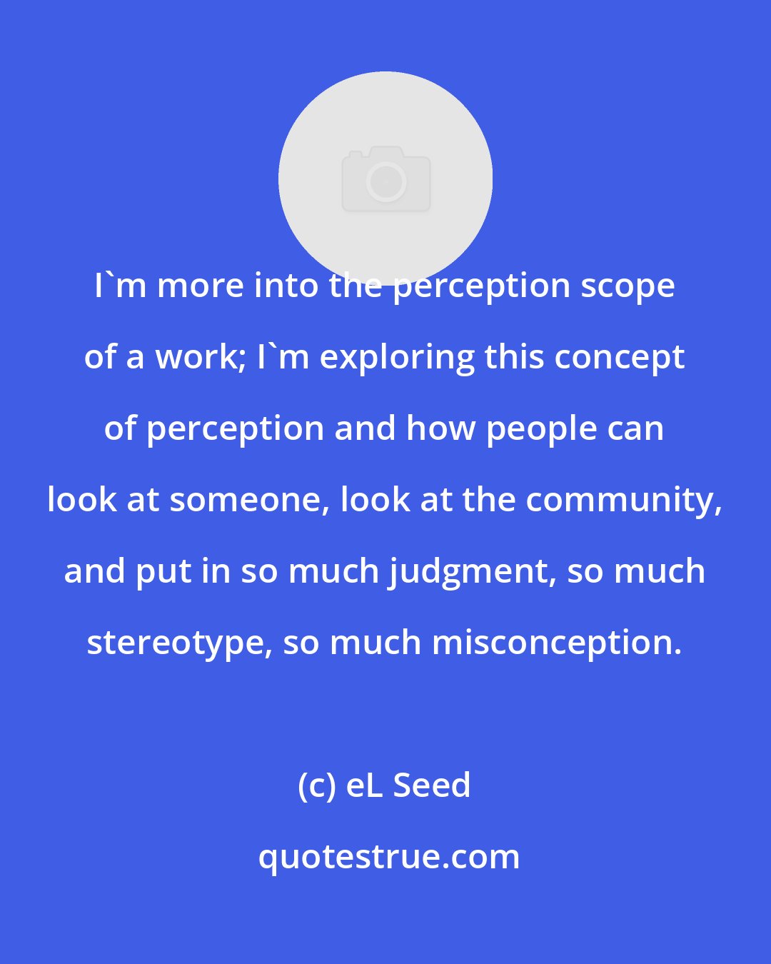 eL Seed: I'm more into the perception scope of a work; I'm exploring this concept of perception and how people can look at someone, look at the community, and put in so much judgment, so much stereotype, so much misconception.