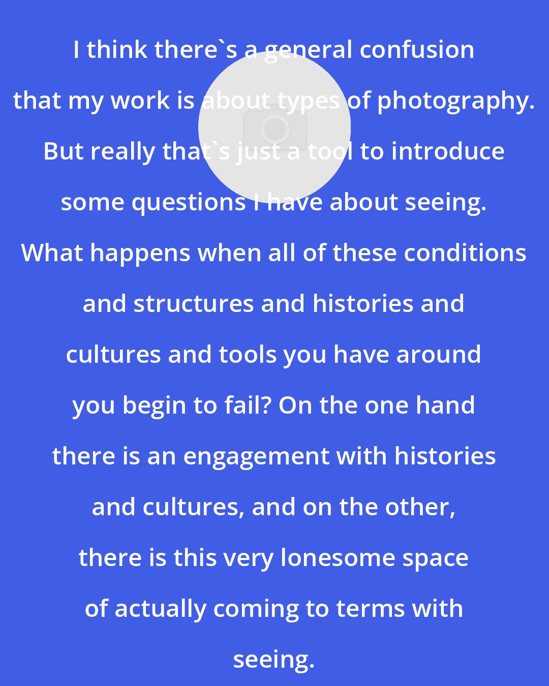 Elad Lassry: I think there's a general confusion that my work is about types of photography. But really that's just a tool to introduce some questions I have about seeing. What happens when all of these conditions and structures and histories and cultures and tools you have around you begin to fail? On the one hand there is an engagement with histories and cultures, and on the other, there is this very lonesome space of actually coming to terms with seeing.