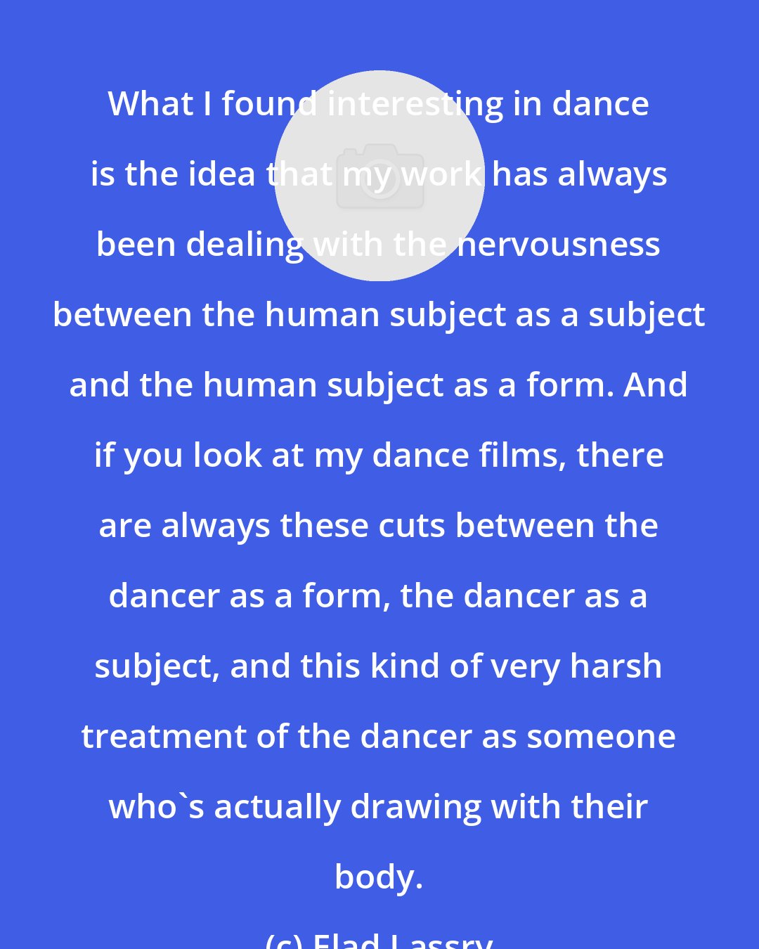 Elad Lassry: What I found interesting in dance is the idea that my work has always been dealing with the nervousness between the human subject as a subject and the human subject as a form. And if you look at my dance films, there are always these cuts between the dancer as a form, the dancer as a subject, and this kind of very harsh treatment of the dancer as someone who's actually drawing with their body.