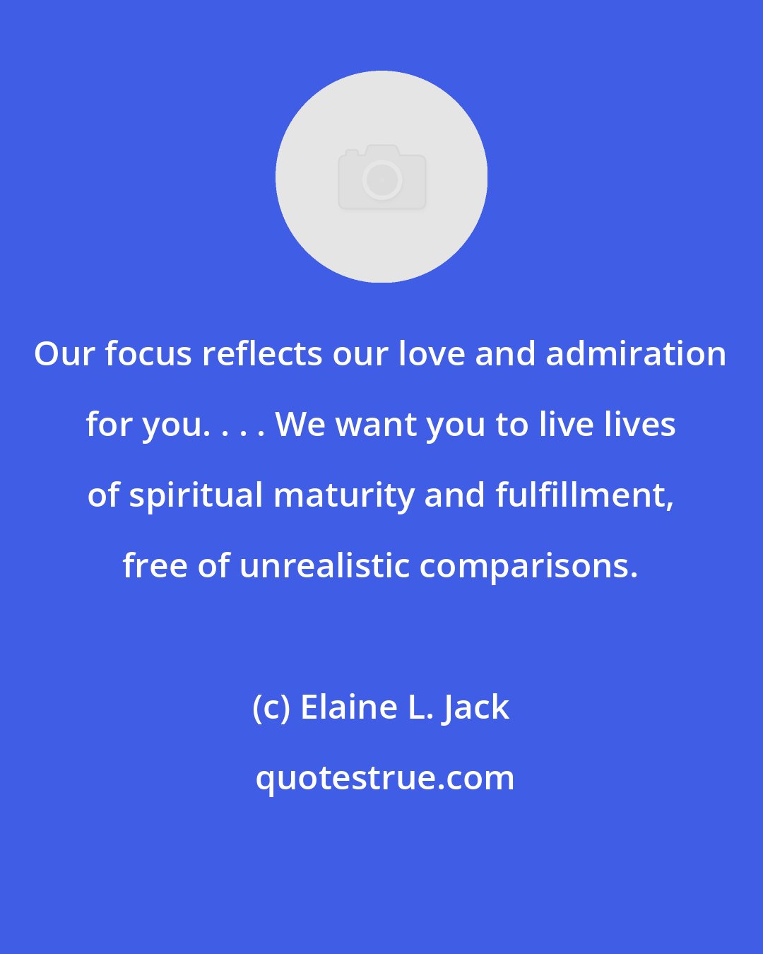 Elaine L. Jack: Our focus reflects our love and admiration for you. . . . We want you to live lives of spiritual maturity and fulfillment, free of unrealistic comparisons.