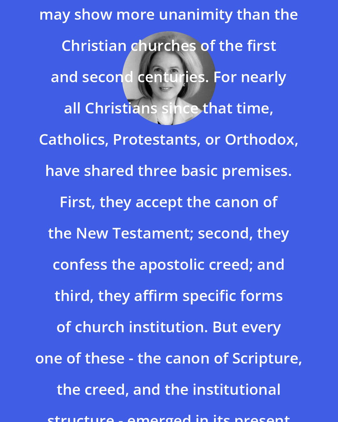 Elaine Pagels: Contemporary Christianity, diverse and complex as we find it, actually may show more unanimity than the Christian churches of the first and second centuries. For nearly all Christians since that time, Catholics, Protestants, or Orthodox, have shared three basic premises. First, they accept the canon of the New Testament; second, they confess the apostolic creed; and third, they affirm specific forms of church institution. But every one of these - the canon of Scripture, the creed, and the institutional structure - emerged in its present form only toward the end of the second century.