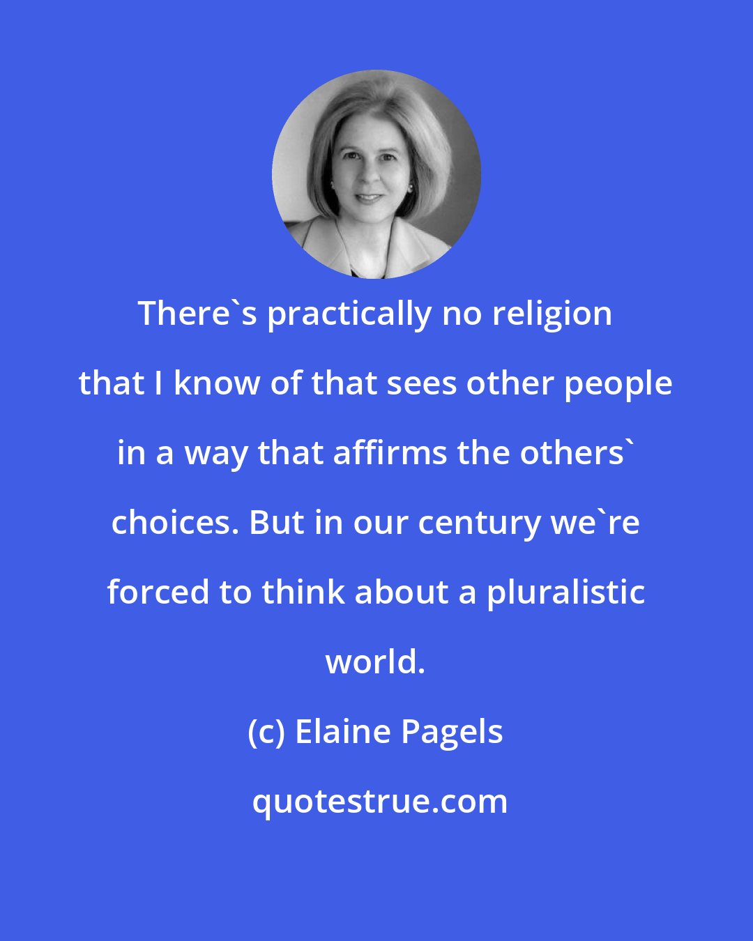 Elaine Pagels: There's practically no religion that I know of that sees other people in a way that affirms the others' choices. But in our century we're forced to think about a pluralistic world.