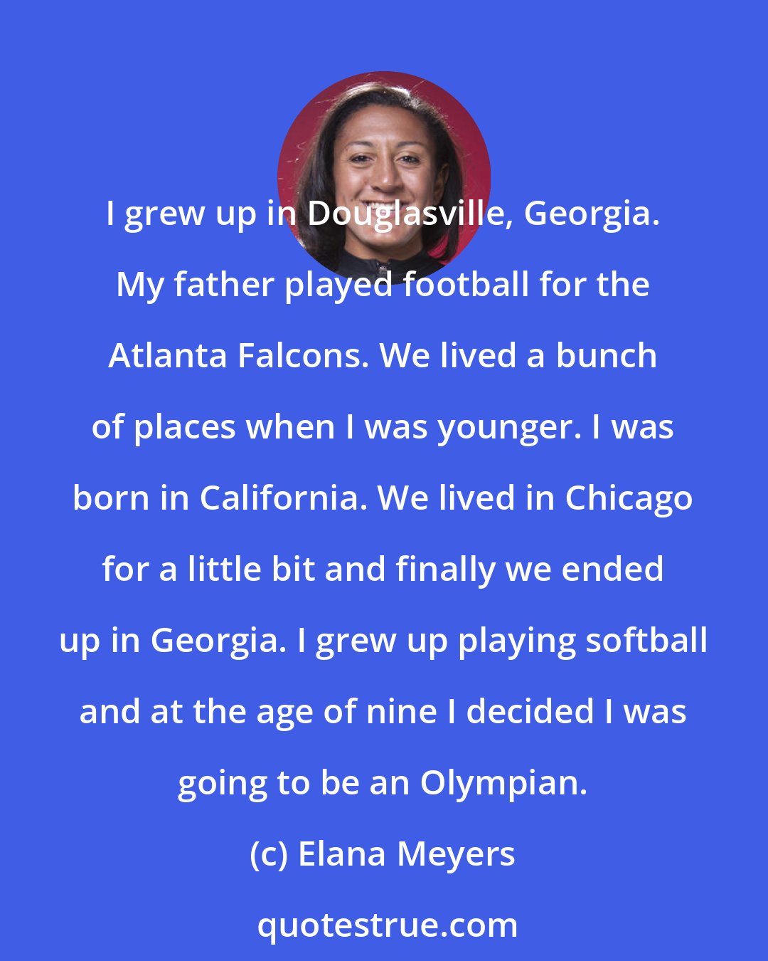 Elana Meyers: I grew up in Douglasville, Georgia. My father played football for the Atlanta Falcons. We lived a bunch of places when I was younger. I was born in California. We lived in Chicago for a little bit and finally we ended up in Georgia. I grew up playing softball and at the age of nine I decided I was going to be an Olympian.